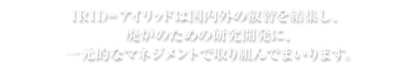 IRID=アイリッドは国内外の叡智を結集し、廃炉のための研究開発に、一元的なマネジメントで取り組んでまいります。